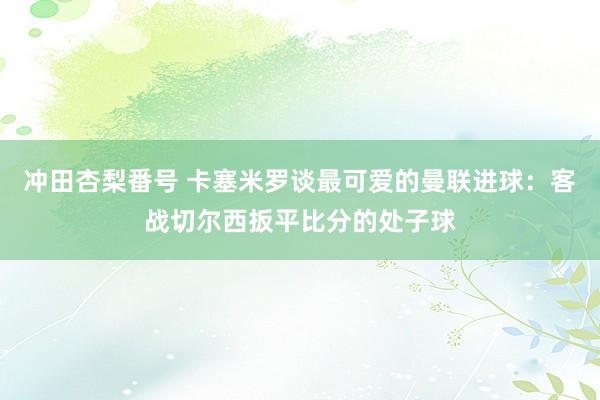 冲田杏梨番号 卡塞米罗谈最可爱的曼联进球：客战切尔西扳平比分的处子球