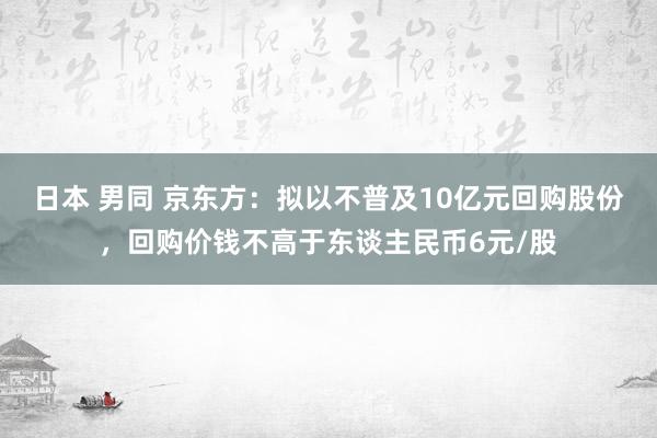 日本 男同 京东方：拟以不普及10亿元回购股份，回购价钱不高于东谈主民币6元/股