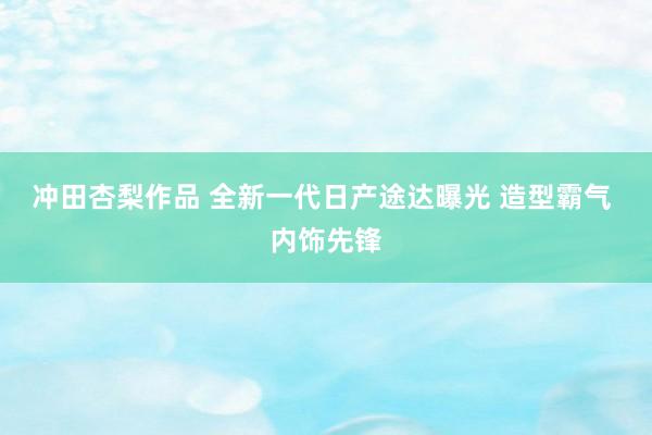 冲田杏梨作品 全新一代日产途达曝光 造型霸气 内饰先锋