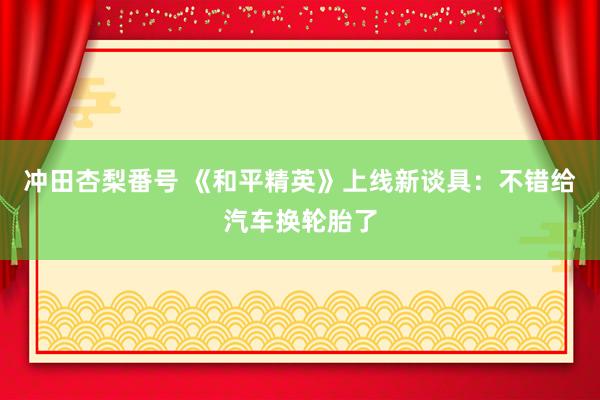 冲田杏梨番号 《和平精英》上线新谈具：不错给汽车换轮胎了