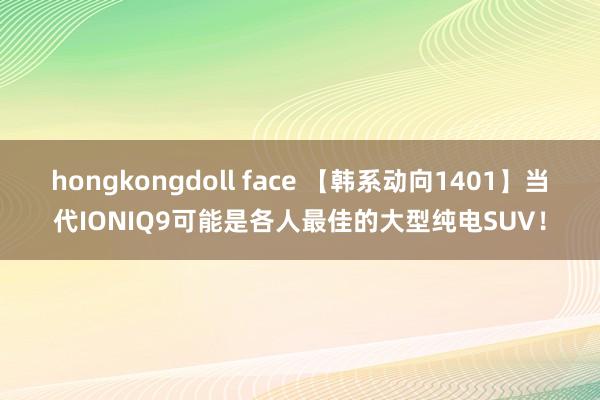 hongkongdoll face 【韩系动向1401】当代IONIQ9可能是各人最佳的大型纯电SUV！