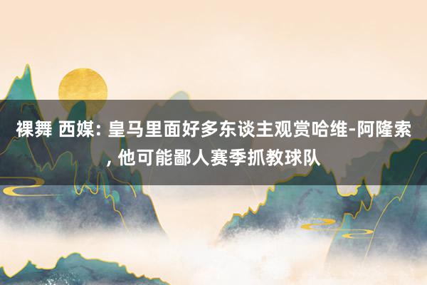 裸舞 西媒: 皇马里面好多东谈主观赏哈维-阿隆索， 他可能鄙人赛季抓教球队