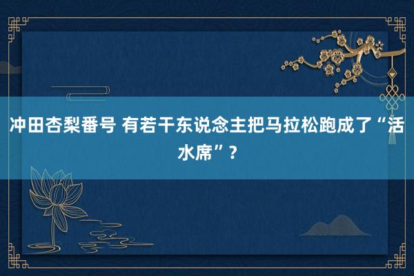 冲田杏梨番号 有若干东说念主把马拉松跑成了“活水席”？