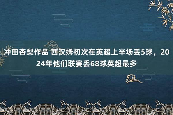 冲田杏梨作品 西汉姆初次在英超上半场丢5球，2024年他们联赛丢68球英超最多