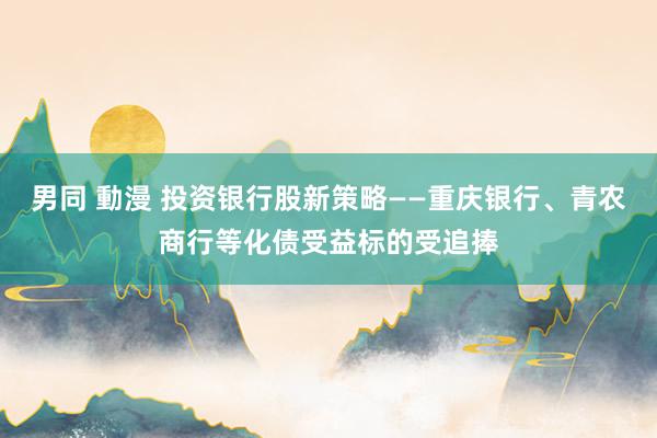 男同 動漫 投资银行股新策略——重庆银行、青农商行等化债受益标的受追捧