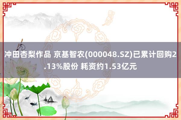 冲田杏梨作品 京基智农(000048.SZ)已累计回购2.13%股份 耗资约1.53亿元