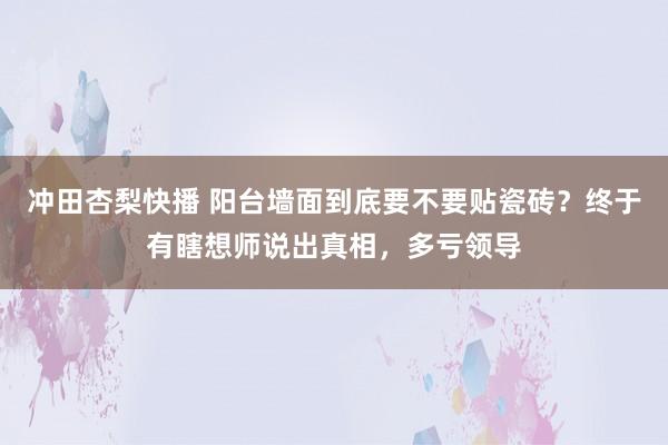 冲田杏梨快播 阳台墙面到底要不要贴瓷砖？终于有瞎想师说出真相，多亏领导