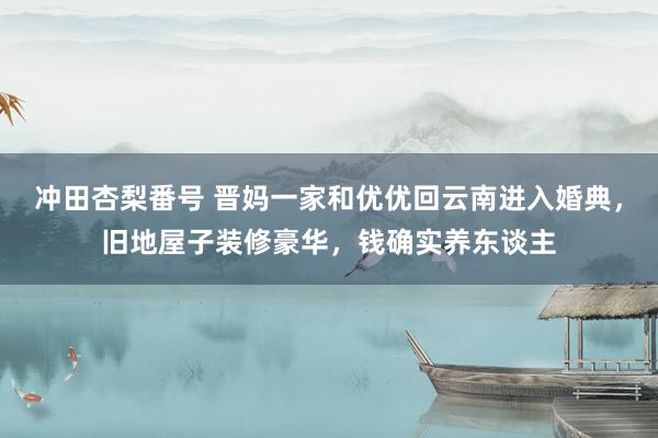 冲田杏梨番号 晋妈一家和优优回云南进入婚典，旧地屋子装修豪华，钱确实养东谈主