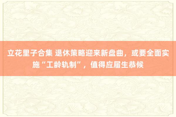 立花里子合集 退休策略迎来新盘曲，或要全面实施“工龄轨制”，值得应届生恭候