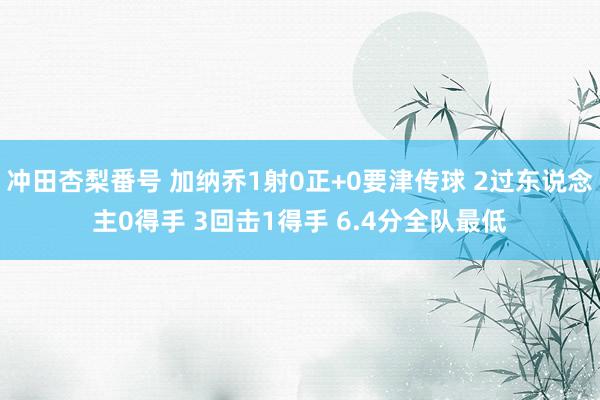 冲田杏梨番号 加纳乔1射0正+0要津传球 2过东说念主0得手 3回击1得手 6.4分全队最低