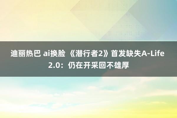 迪丽热巴 ai换脸 《潜行者2》首发缺失A-Life 2.0：仍在开采回不雄厚