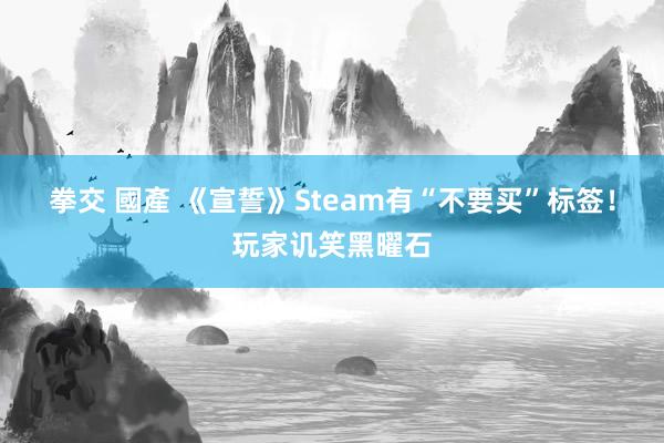 拳交 國產 《宣誓》Steam有“不要买”标签！玩家讥笑黑曜石