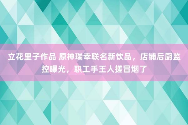 立花里子作品 原神瑞幸联名新饮品，店铺后厨监控曝光，职工手王人搓冒烟了