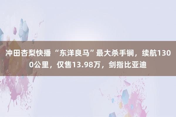 冲田杏梨快播 “东洋良马”最大杀手锏，续航1300公里，仅售13.98万，剑指比亚迪