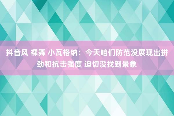 抖音风 裸舞 小瓦格纳：今天咱们防范没展现出拼劲和抗击强度 迫切没找到景象