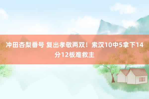 冲田杏梨番号 复出孝敬两双！索汉10中5拿下14分12板难救主