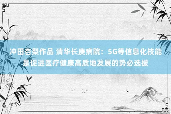 冲田杏梨作品 清华长庚病院：5G等信息化技能是促进医疗健康高质地发展的势必选拔