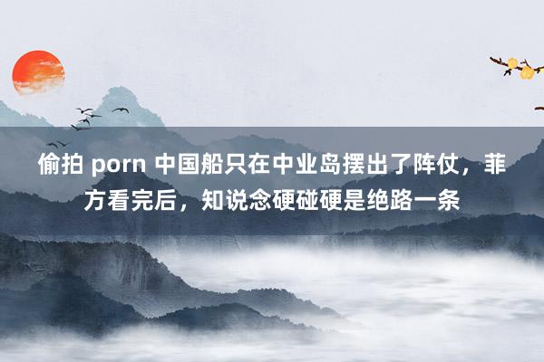 偷拍 porn 中国船只在中业岛摆出了阵仗，菲方看完后，知说念硬碰硬是绝路一条