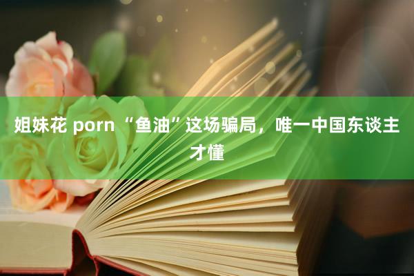 姐妹花 porn “鱼油”这场骗局，唯一中国东谈主才懂