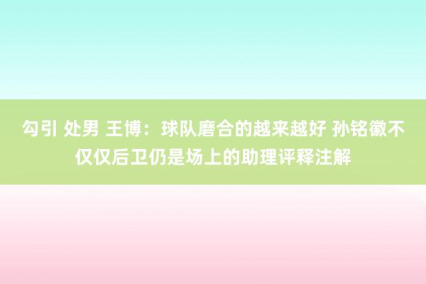 勾引 处男 王博：球队磨合的越来越好 孙铭徽不仅仅后卫仍是场上的助理评释注解