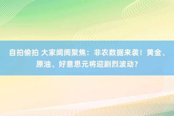 自拍偷拍 大家阛阓聚焦：非农数据来袭！黄金、原油、好意思元将迎剧烈波动？