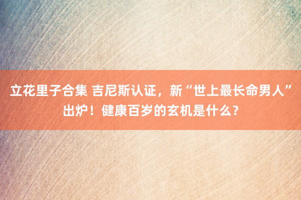 立花里子合集 吉尼斯认证，新“世上最长命男人”出炉！健康百岁的玄机是什么？