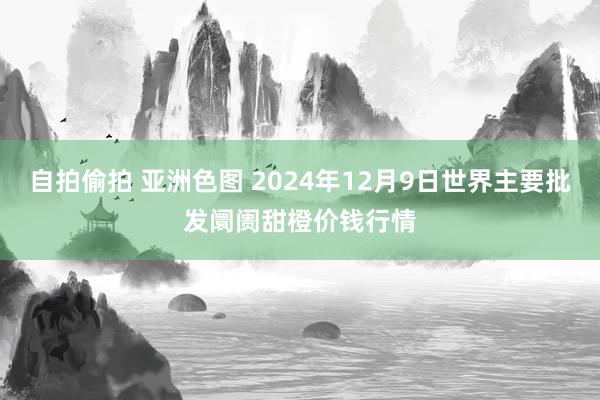 自拍偷拍 亚洲色图 2024年12月9日世界主要批发阛阓甜橙价钱行情