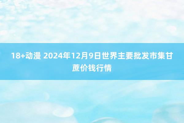 18+动漫 2024年12月9日世界主要批发市集甘蔗价钱行情