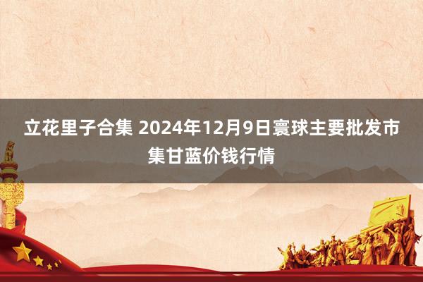 立花里子合集 2024年12月9日寰球主要批发市集甘蓝价钱行情