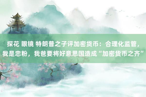 探花 眼镜 特朗普之子评加密货币：合理化监管，我是忠粉，我爸要将好意思国造成“加密货币之齐”