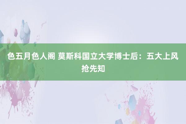 色五月色人阁 莫斯科国立大学博士后：五大上风抢先知