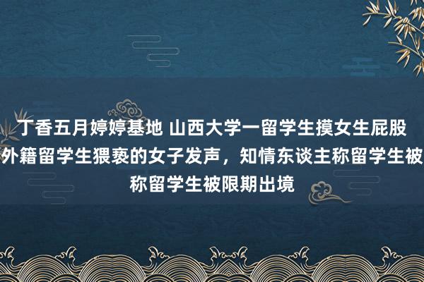 丁香五月婷婷基地 山西大学一留学生摸女生屁股后续，被外籍留学生猥亵的女子发声，知情东谈主称留学生被限期出境