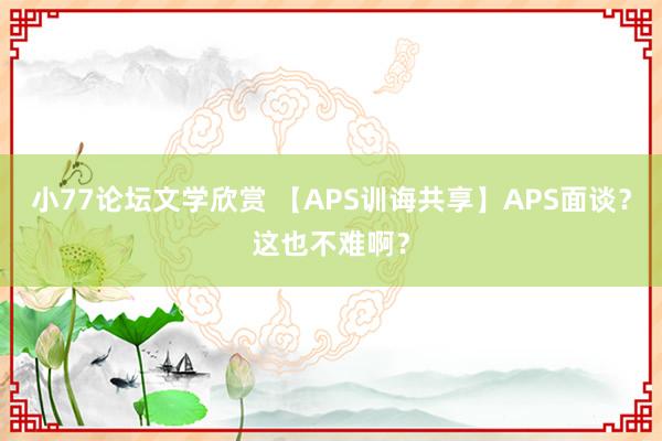 小77论坛文学欣赏 【APS训诲共享】APS面谈？这也不难啊？