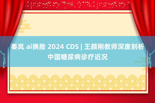 秦岚 ai换脸 2024 CDS | 王颜刚教师深度剖析中国糖尿病诊疗近况