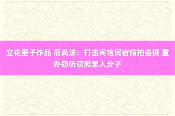 立花里子作品 最高法：打击宾馆民宿偷拍盗摄 重办窃听窃照罪人分子