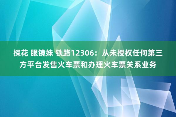 探花 眼镜妹 铁路12306：从未授权任何第三方平台发售火车票和办理火车票关系业务