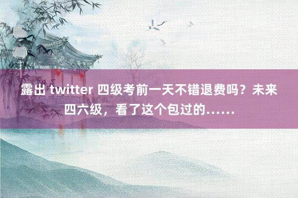 露出 twitter 四级考前一天不错退费吗？未来四六级，看了这个包过的……