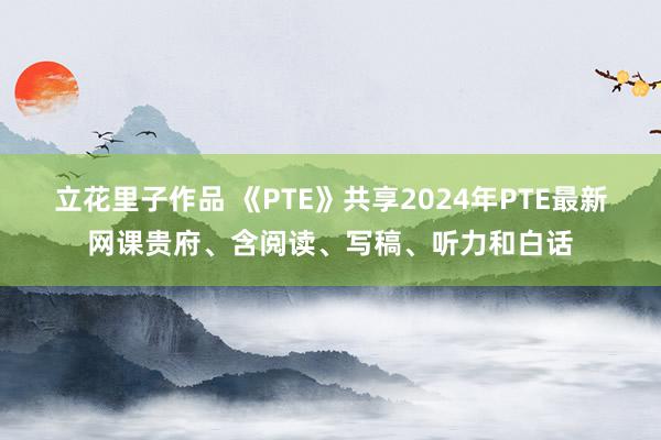 立花里子作品 《PTE》共享2024年PTE最新网课贵府、含阅读、写稿、听力和白话