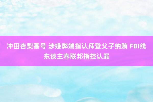 冲田杏梨番号 涉嫌弊端指认拜登父子纳贿 FBI线东谈主春联邦指控认罪