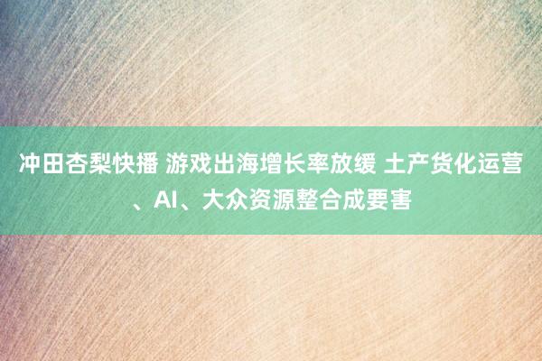 冲田杏梨快播 游戏出海增长率放缓 土产货化运营、AI、大众资源整合成要害