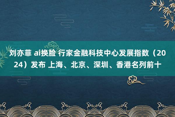 刘亦菲 ai换脸 行家金融科技中心发展指数（2024）发布 上海、北京、深圳、香港名列前十