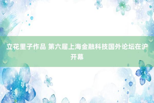 立花里子作品 第六届上海金融科技国外论坛在沪开幕