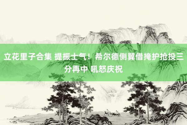 立花里子合集 提振士气！希尔德侧翼借掩护抢投三分再中 吼怒庆祝