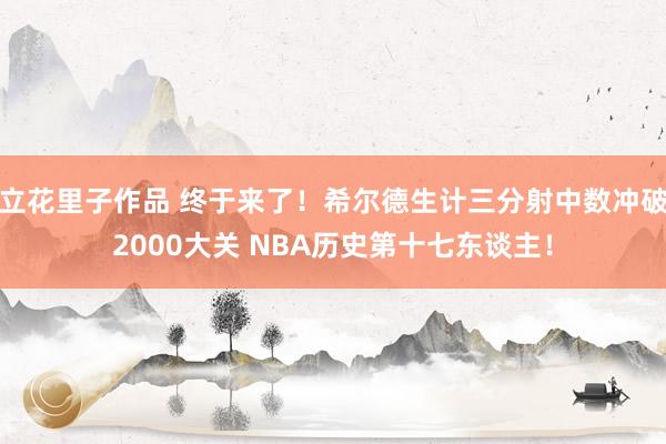 立花里子作品 终于来了！希尔德生计三分射中数冲破2000大关 NBA历史第十七东谈主！