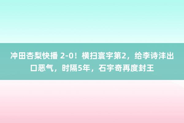 冲田杏梨快播 2-0！横扫寰宇第2，给李诗沣出口恶气，时隔5年，石宇奇再度封王