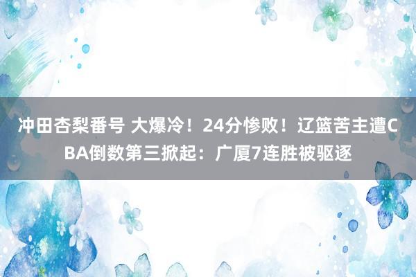 冲田杏梨番号 大爆冷！24分惨败！辽篮苦主遭CBA倒数第三掀起：广厦7连胜被驱逐