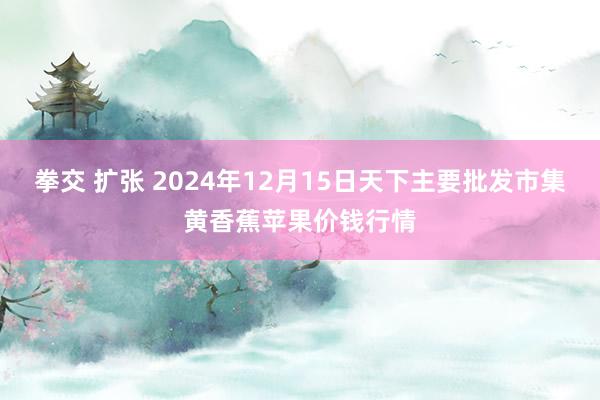 拳交 扩张 2024年12月15日天下主要批发市集黄香蕉苹果价钱行情