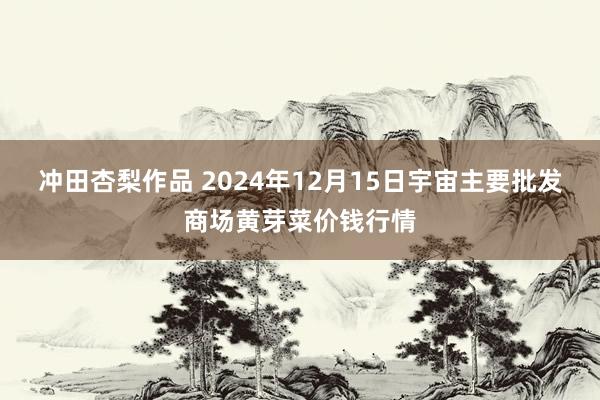 冲田杏梨作品 2024年12月15日宇宙主要批发商场黄芽菜价钱行情