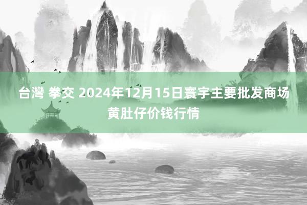 台灣 拳交 2024年12月15日寰宇主要批发商场黄肚仔价钱行情