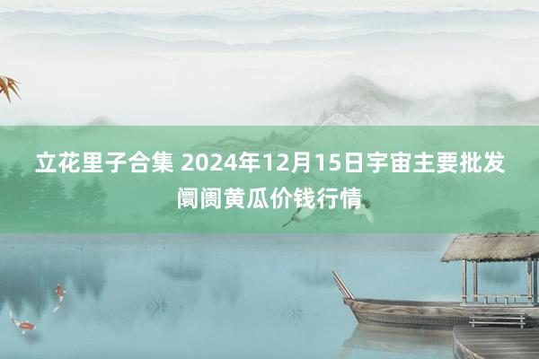 立花里子合集 2024年12月15日宇宙主要批发阛阓黄瓜价钱行情